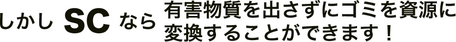 しかしSCなら有害物質を出さずにゴミを資源に変換することができます！